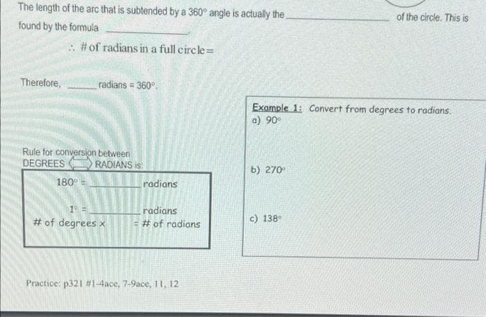 The length of the arc that is subtended by a 360° angle is actually the
found by the formula
:. # of radians in a full circle=
Therefore,
radians = 360°.
Rule for conversion between
DEGREES
180° =
1° =
# of degrees x
Practice: p321 # 1-4ace, 7-9ace, 11, 12
RADIANS is
radians
radians
= # of radians
of the circle. This is
Example 1: Convert from degrees to radians.
a) 90°
b) 270°
c) 138