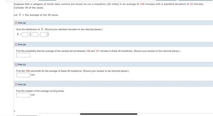 Suppose that a category of world class runners are known to run a marathon (26 miles) in an average of 149 minutes with a standard deviation of 16 minutes.
Consider 49 of the races.
Let X = the average of the 49 races.
O Part (a)
Give the distribution of X. (Round your standard deviation to two decimal places.)
O Part (b)
Find the probability that the average of the sample will be between 148 and 151 minutes in these 49 marathons. (Round your answer to four decimal places.)
O Part (e)
Find the 70th percertle for the average of these 49 marathons. (Round your answer to two decimal places.)
min
O Part (d)
Find the median of the average running times.
min
