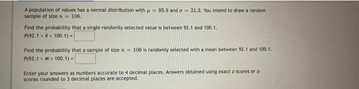 A population of values has a normal distribution with u= 95.8 and o = 21.3. You intend to draw a random
sample of size n = 106.
Find the probability that a single randomly selected value is between 92.1 and 100.1.
P(92.1 « X < 100.1) =
Find the probabitity that a sample of stze n= 106 is randomly selected with a mean between 92.1 and 100.1.
P(92.1 < M< 100.1) -
Enter your answers as numbers accurate to 4 decimal places. Answers obtained using exact z-scores or z
scores rounded to 3 decimal places are accepted.
