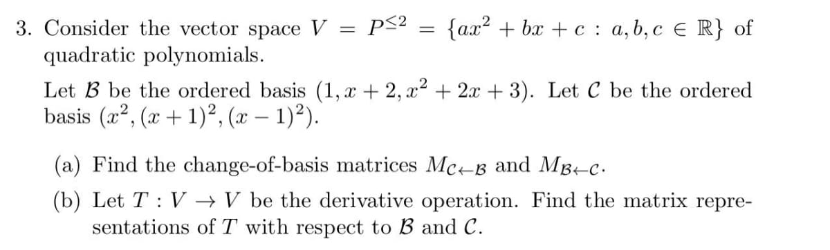 3. Consider the vector space V
p<? = {ax? + bx + c : a,b, c E R} of
quadratic polynomials.
Let B be the ordered basis (1, x + 2, x2 + 2x + 3). Let C be the ordered
basis (x², (x + 1)², (x – 1)²).
(a) Find the change-of-basis matrices Mc-B and Mg-c.
(b) Let T : V → V be the derivative operation. Find the matrix repre-
sentations of T with respect to B and C.
