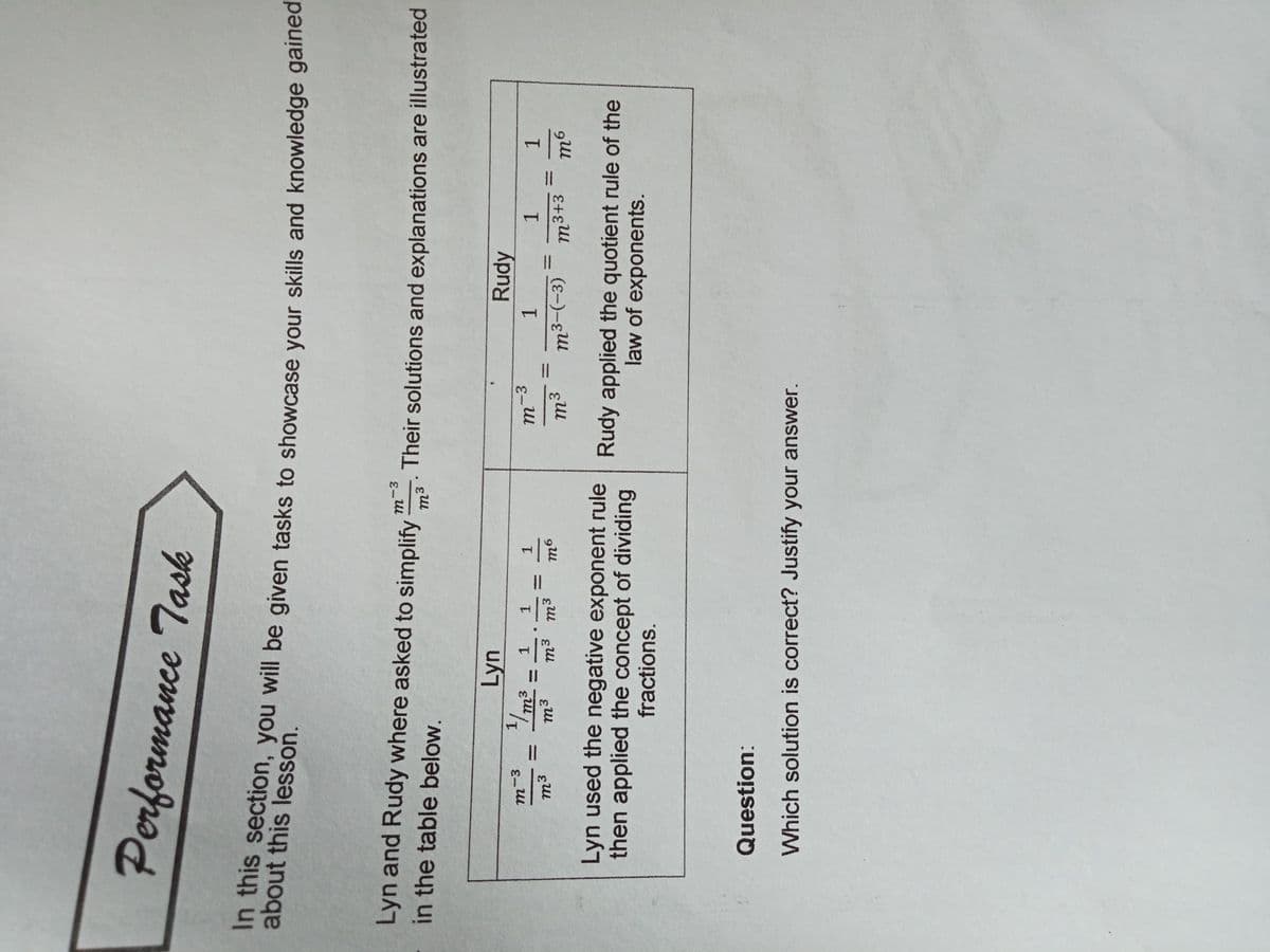 Performance Task
about thcion, you will be given tasks to showcase your skills and knowledge gained
about this lesson.
Lyn and Rudy where asked to simplify
Their solutions and explanations are illustrated
in the table below.
m3
Lyn
Rudy
1.
m3
-3
1.
1.
%3D
1.
1.
1.
1.
1/,
%3|
m3+3
%3D
%3D
%3D
m³
(E-)-
Lyn used the negative exponent rule Rudy applied the quotient rule of the
then applied the concept of dividing
law of exponents.
fractions.
Question:
Which solution is correct? Justify your answer.
