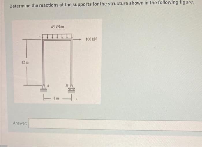 Determine the reactions at the supports for the structure shown in the following figure.
45 kN/m
100 kN
12 m
Answer:
