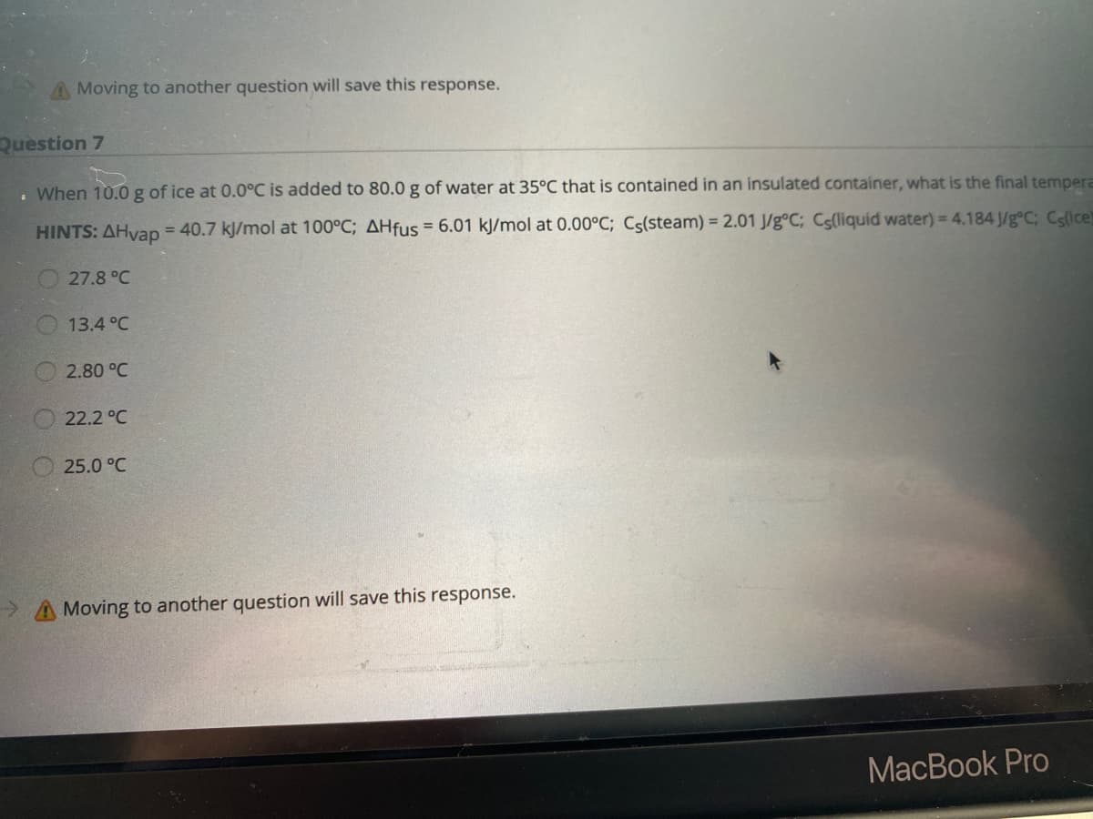 **Question 7**

When 10.0 g of ice at 0.0°C is added to 80.0 g of water at 35°C that is contained in an insulated container, what is the final temperature?

**HINTS:** 
- ΔHvap = 40.7 kJ/mol at 100°C
- ΔHfus = 6.01 kJ/mol at 0.00°C
- Cᵢ(steam) = 2.01 J/g°C 
- Cᵢ(liquid water) = 4.184 J/g°C 
- Cᵢ(ice) = 2.09 J/g°C

**Options:**
- 27.8°C
- 13.4°C
- 2.80°C
- 22.2°C
- 25.0°C

---

**Note:** Moving to another question will save this response.

**Explanation:**

This problem involves the calculation of the final temperature after mixing 10.0 g of ice at 0.0°C with 80.0 g of water at 35°C in an insulated container. Insulated containers imply no heat exchange with the environment.

To accurately determine the final temperature, consider the energy interactions involving changes in states, specific heat capacities, the heat absorbed or released during phase changes (melting of ice), and the respective changes in temperatures. The given hints provide various constants such as the heat of vaporization (ΔHvap), the heat of fusion (ΔHfus), and specific heat capacities for different phases of water.

Carefully evaluating these energies will help in identifying the correct final temperature of the system from the given multiple-choice options.