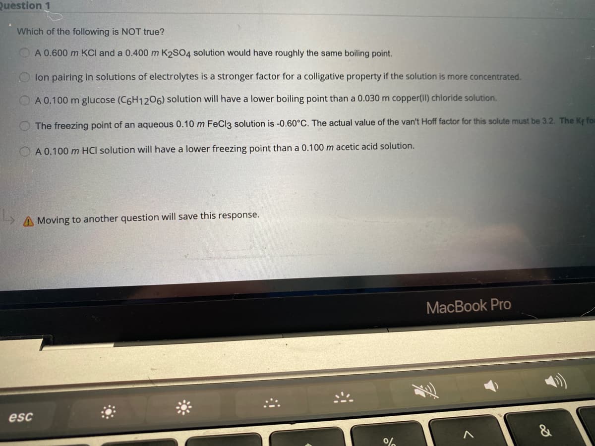 Question 1
Which of the following is NOT true?
A 0.600 m KCI and a 0.400 m K2SO4 solution would have roughly the same boiling point.
lon pairing in solutions of electrolytes is a stronger factor for a colligative property if the solution is more concentrated.
A 0.100 m glucose (C6H1206) solution will have a lower boiling point than a 0.030 m copper(II) chloride solution.
The freezing point of an aqueous 0.10 m FeCl3 solution is -0.60°C. The actual value of the van't Hoff factor for this solute must be 3.2. The Ke for
A 0.100 m HCI solution will have a lower freezing point than a 0.100 m acetic acid solution.
A Moving to another question will save this response.
MacBook Pro
esc
&
%
