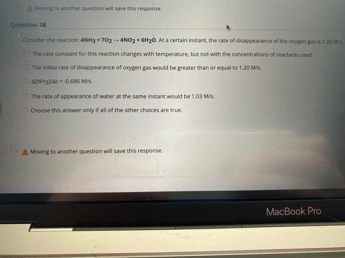 A Moving to another question will save this response.
Question 28
Consider the reaction: 4NH3 +702 4NO2 + 6H20. At a certain instant, the rate of disappearance of the oxygen gas is 1.20 M/s.
O The rate constant for this reaction changes with temperature, but not with the concentrations of reactants used.
The initial rate of disappearance of oxygen gas would be greater than or equal to 1.20 M/s.
OA[NH3]/At = -0.686 M/s.
The rate of appearance of water at the same instant would be 1.03 M/s.
Choose this answer only if all of the other choices are true.
A Moving to another question will save this response.
MacBook Pro
