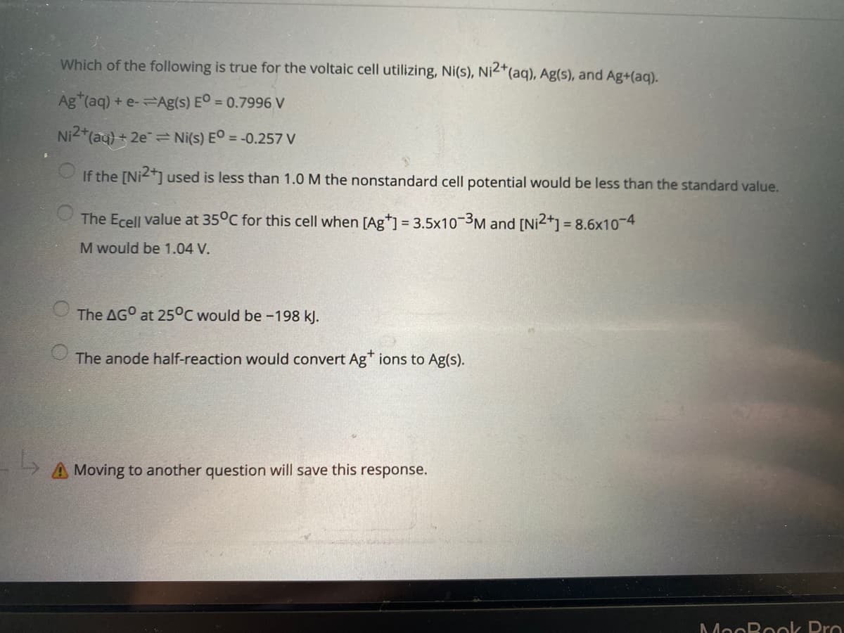 Which of the following is true for the voltaic cell utilizing, Ni(s), Ni<*(aq), Ag(s), and Ag+(aq).
Ag (aq) + e-Ag(s) EO = 0.7996 V
Ni2*(aq) + 2e= Ni(s) EO = -0.257 V
If the [Ni] used is less than 1.0 M the nonstandard cell potential would be less than the standard value.
The Ecell value at 35°C for this cell when [Ag*] = 3.5x10-3M and [Ni2+] = 8.6x10-4
M would be 1.04 V.
The AGO at 25°C would be -198 kJ.
The anode half-reaction would convert Ag" ions to Ag(s).
Moving to another question will save this response.
MooBook Pro
