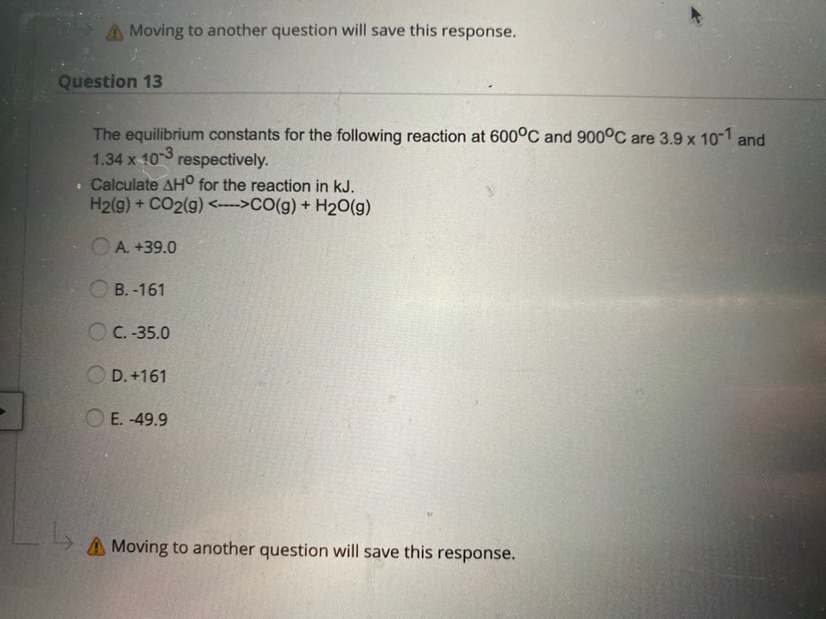 ---

### Question 13

The equilibrium constants for the following reaction at 600°C and 900°C are 3.9 x 10⁻¹ and 1.34 x 10⁻³ respectively.

**Calculate ΔH⁰ for the reaction in kJ.**  
\[ \text{H}_2(g) + \text{CO}_2(g) \leftrightarrow \text{CO}(g) + \text{H}_2\text{O}(g) \]

Options:
- A. +39.0
- B. -161
- C. -35.0
- D. +161
- E. -49.9

---

**Note**: Moving to another question will save this response.

---

In this example, there are no graphs or diagrams to explain.