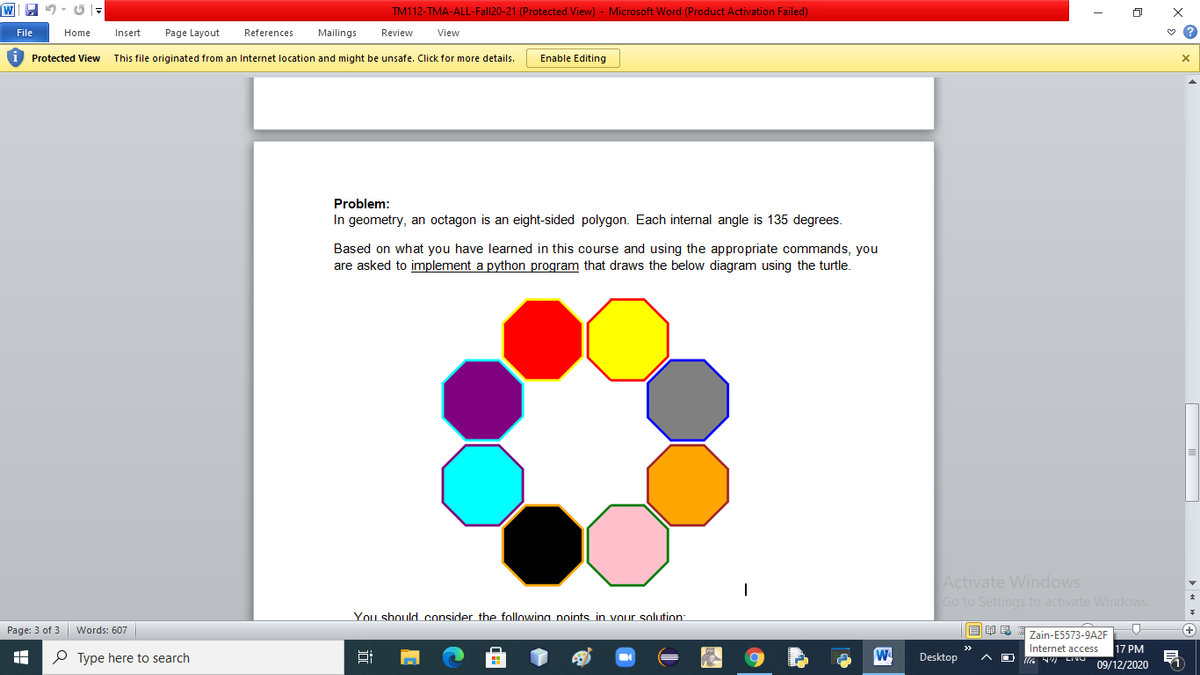 TM112-TMA-ALL-Fall20-21 (Protected View) - Microsoft Word (Product Activation Failed)
File
Home
Insert
Page Layout
References
Mailings
Review
View
Protected View This file originated from an Internet location and might be unsafe. Click for more details.
Enable Editing
Problem:
In geometry, an octagon is an eight-sided polygon. Each internal angle is 135 degrees.
Based on what you have learned in this course and using the appropriate commands, you
are asked to implement a python program that draws the below diagram using the turtle.
Activate Windows
Go to Settings to activate Windows.
You should consider the following points in vour solution:
Page: 3 of 3
Words: 607
Zain-E5573-9A2F
17 PM
Internet access
UG NW LIVO
>>
P Type here to search
W
Desktop
09/12/2020
