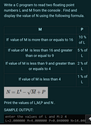 Write a C program to read two floating point
numbers L and M from the console. Find and
display the value of N using the following formula.
M
If value of M is more than or equals to 16
If value of M is less than 16 and greater
than or equal to 9
P
10%
of L
If value of M is less than 4
5% of
L
If value of M is less than 9 and greater than 2% of
or equals to 4
L
1% of
L
N = L¹ - √M + P
Print the values of L,M,P and N.
SAMPLE OUTPUT:
enter the values of L and M:2 4
L=2.000000 M-4.000000 P=0.040000 N-14.04