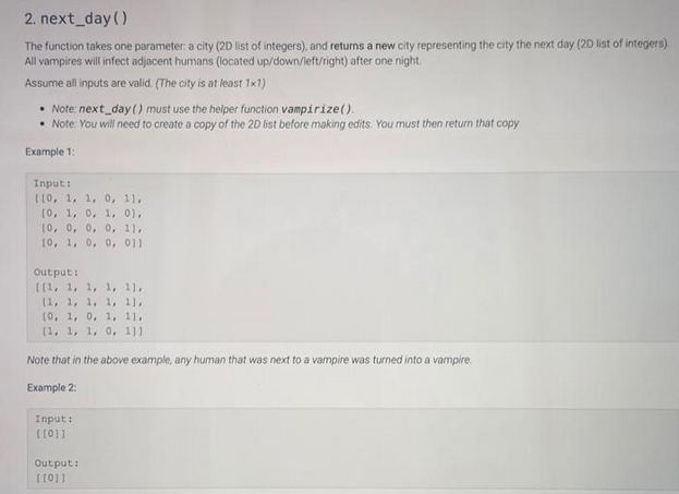 2. next day()
The function takes one parameter: a city (2D list of integers), and returns a new city representing the city the next day (2D list of integers)
All vampires will infect adjacent humans (located up/down/left/right) after one night.
Assume all inputs are valid. (The city is at least 1x1)
• Note: next day () must use the helper function vampirize().
• Note: You will need to create a copy of the 2D list before making edits. You must then return that copy
Example 1:
Input:
[[0, 1, 1, 0, 11,
[0, 1, 0, 1, 01,
[0, 0, 0, 0, 11,
[0, 1, 0, 0, 011
Output:
[[1, 1, 1, 1, 11,
(1, 1, 1, 1, 11,
[0, 1, 0, 1, 11,
[1, 1, 1, 0, 111
Note that in the above example, any human that was next to a vampire was turned into a vampire.
Example 2:
Input:
[[0]]]
Output:
[[0]]]