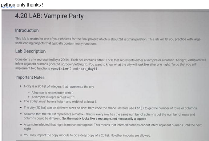 python only thanks!
4.20 LAB: Vampire Party
Introduction
This lab is related to one of your choices for the final project which is about 2d list manipulation. This lab will let you practice with large-
scale coding projects that typically contain many functions.
Lab Description
Consider a city, represented by a 2D list. Each cell contains either 1 or 0 that represents either a vampire or a human. At night, vampires will
infect adjacent humans (located up/down/left/right). You want to know what the city will look like after one night. To do that you will
implement two functions vampirize() and next_day().
Important Notes:
• A city is a 2D list of integers that represents the city.
A human is represented with 0
A vampire is represented with 1
• The 2D list must have a height and width of at least 1.
• The city (2D list) can be different sizes so don't hard code the shape. Instead, use len() to get the number of rows or columns.
• Assume that the 2D list represents a matrix- that is, every row has the same number of columns but the number of rows and
columns could be different. So, the matrix looks like a rectangle, not necessarily a square
• A vampire infected that night is not yet contagious. This means that infected humans cannot infect adjacent humans until the next
night.
You may import the copy module to do a deep copy of a 2d list. No other imports are allowed.