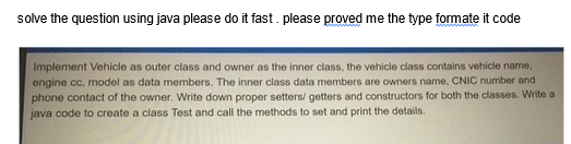 solve the question using java please do it fast. please proved me the type formate it code
Implement Vehicle as outer class and owner as the inner class, the vehicle class contains vehicle name,
engine cc, model as data members. The inner class data members are owners name, CNIC number and
phone contact of the owner. Write down proper setters/ getters and constructors for both the classes. Write a
java code to create a class Test and call the methods to set and print the details.