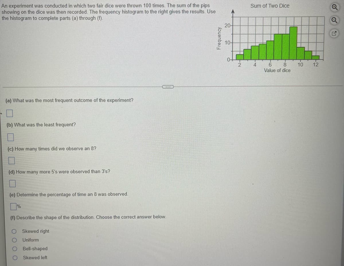 An experiment was conducted in which two fair dice were thrown 100 times. The sum of the pips
showing on the dice was then recorded. The frequency histogram to the right gives the results. Use
the histogram to complete parts (a) through (f).
Sum of Two Dice
20-
10-
0-
10
12
Value of dice
C....
(a) What was the most frequent outcome of the experiment?
(b) What was the least frequent?
(c) How many times did we observe an 8?
(d) How many more 5's were observed than 3's?
(e) Determine the percentage of time an 8 was observed.
%
(f) Describe the shape of the distribution. Choose the correct answer below.
Skewed right
Uniform
Bell-shaped
Skewed left
OO O O
Frequency
