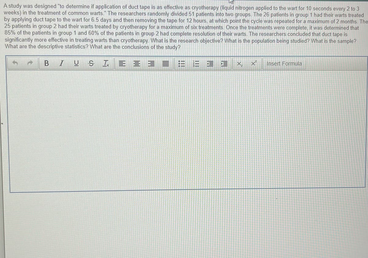 A study was designed "to determine if application of duct tape is as effective as cryotherapy (liquid nitrogen applied to the wart for 10 seconds every 2 to 3
weeks) in the treatment of common warts." The researchers randomly divided 51 patients into two groups. The 26 patients in group 1 had their warts treated
by applying duct tape to the wart for 6.5 days and then removing the tape for 12 hours, at which point the cycle was repeated for a maximum of 2 months. The
25 patients in group 2 had their warts treated by cryotherapy for a maximum of six treatments. Once the treatments were complete, it was determined that
85% of the patients in group 1 and 60% of the patients in group 2 had complete resolution of their warts. The researchers concluded that duct tape is
significantly more effective in treating warts than cryotherapy. What is the research objective? What is the population being studied? What is the sample?
What are the descriptive statistics? What are the conclusions of the study?
E 三
三
X,
Insert Formula
