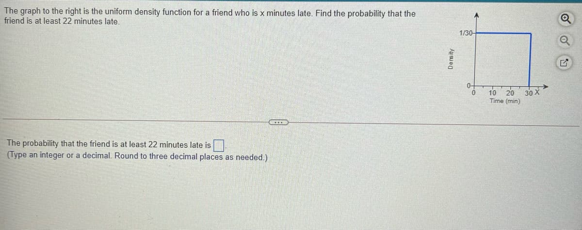 The graph to the right is the uniform density function for a friend who is x minutes late. Find the probability that the
friend is at least 22 minutes late.
1/30-
10 20
30 X
Time (min)
The probability that the friend is at least 22 minutes late is
(Type an integer or a decimal. Round to three decimal places as needed.)
Density
