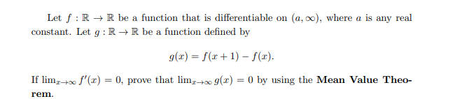 Let f: R → R be a function that is differentiable on (a, ∞), where a is any real
constant. Let g: RR be a function defined by
g(x) = f(x+1)-f(x).
If limx→∞ f'(x) = 0, prove that limz+ g(x) = 0 by using the Mean Value Theo-
rem.