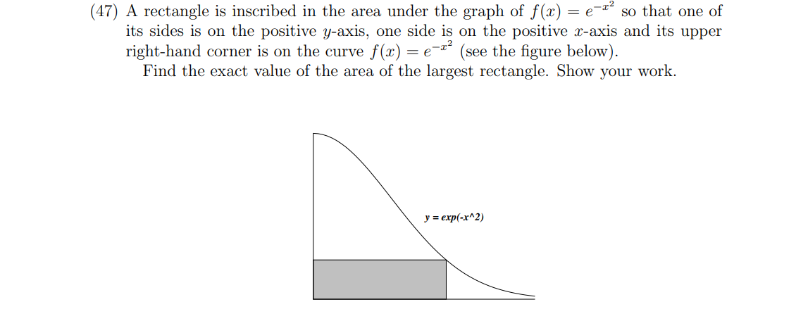 (47) A rectangle is inscribed in the area under the graph of f(x) = e-ª² so that one of
its sides is on the positive y-axis, one side is on the positive x-axis and its upper
right-hand corner is on the curve f(x) = e-² (see the figure below).
Find the exact value of the area of the largest rectangle. Show your work.
y = exp(-x^2)