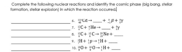 Complete the following nuclear reactions and identify the cosmic phase (big bang, stellar
formation, stellar explosion) in which the reaction occurred!
6. Cd- + B+;y
7. C+He + Y
8. C+ C Ne+
48
10
-
9. H+ p H+
10. 0+ 0 H+
-
