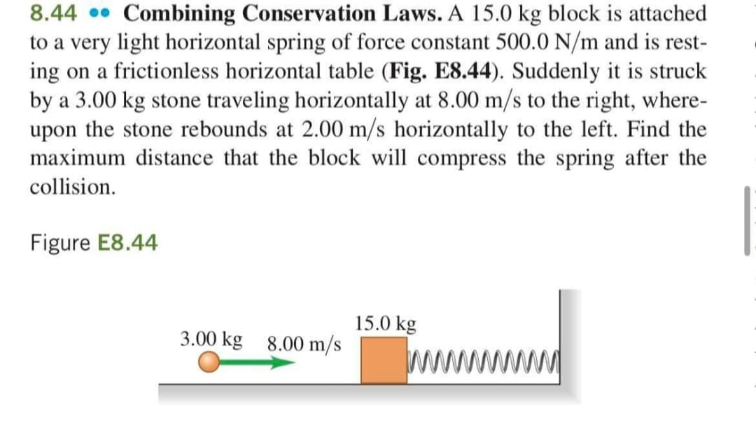 8.44 • Combining Conservation Laws. A 15.0 kg block is attached
to a very light horizontal spring of force constant 500.0 N/m and is rest-
ing on a frictionless horizontal table (Fig. E8.44). Suddenly it is struck
by a 3.00 kg stone traveling horizontally at 8.00 m/s to the right, where-
upon the stone rebounds at 2.00 m/s horizontally to the left. Find the
maximum distance that the block will compress the spring after the
collision.
Figure E8.44
15.0 kg
3.00 kg 8.00 m/s
