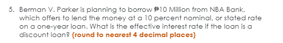 5. Berman V. Parker is planning to borrow P10 Million from NBA Bank,
which offers to lend the money at a 10 percent nominal, or stated rate
on a one-year loan. What is the effective interest rate if the loan is a
discount loan? (round to nearest 4 decimal places)
