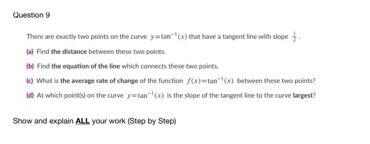 Question 9
There are exactly two points on the curve y=tan¬'(x) that have a tangent line with slope .
(a) Find the distance between these two points.
(b) Find the equation of the line which connects these two points.
(c) What is the average rate of change of the function f(x)=tan='(x) between these two points?
(d) At which point(s) on the curve y=tan¬'(x) is the slope of the tangent line to the curve largest?
Show and explain ALL your work (Step by Step)
