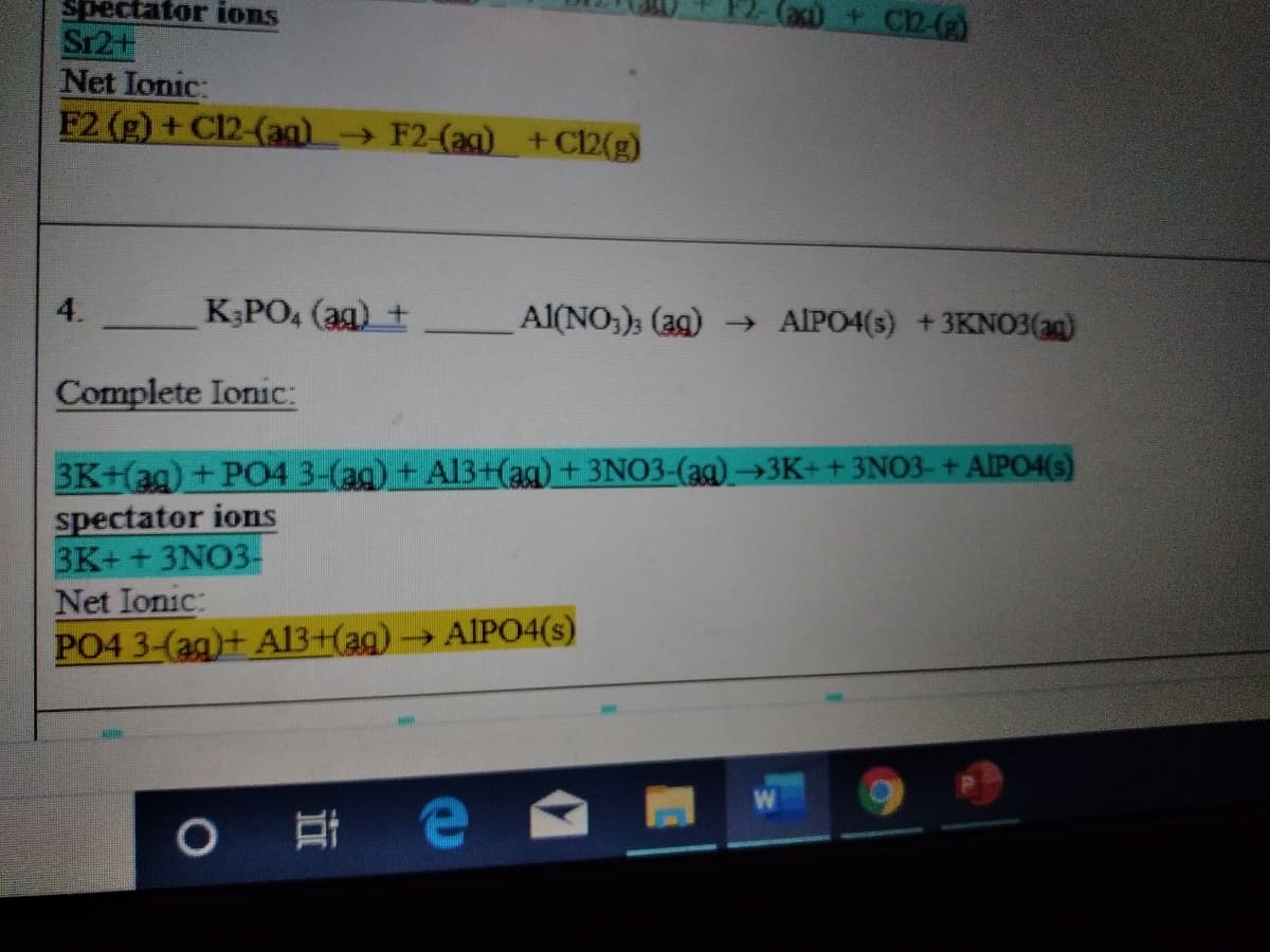 spectator ions
Caco + C2-()
Sr2+
Net Ionic:
F2 (g) + C12-(ag) F2-(aq) +C2(g)
4.
K;PO, (ag) +
Al(NO;); (39) AIPO4(s) +3KNO3(ag)
Complete Ionic:
3K+(ag) + P04 3-(ag) + Al3+(ag) + 3NO3-(ag)→3K++3NO3-+ AIPO4(s)
spectator ions
3K+ + 3NO3-
Net Ionic:
PO4 3-(ag)+ A13+(ag)→AIP04(s)
