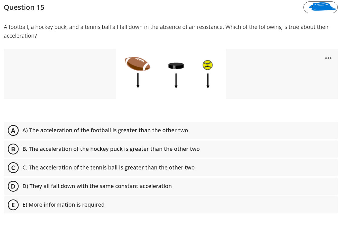 Question 15
A football, a hockey puck, and a tennis ball all fall down in the absence of air resistance. Which of the following is true about their
acceleration?
A
A) The acceleration of the football is greater than the other two
B
B. The acceleration of the hockey puck is greater than the other two
C. The acceleration of the tennis ball is greater than the other two
D) They all fall down with the same constant acceleration
E
E) More information is required
>
