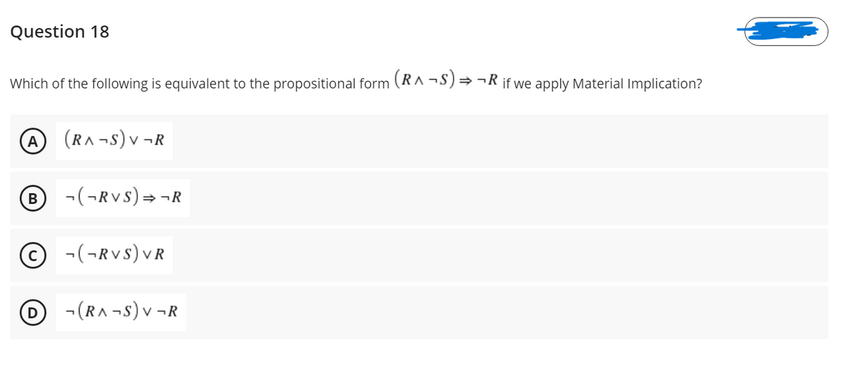 Question 18
Which of the following is equivalent to the propositional form (RA -S)→ ¬R if we apply Material Implication?
(RA -s) v ¬
v ¬R
-(¬RVS) =¬R
© -(¬RVS)vR
-(RA -S) v ¬R
