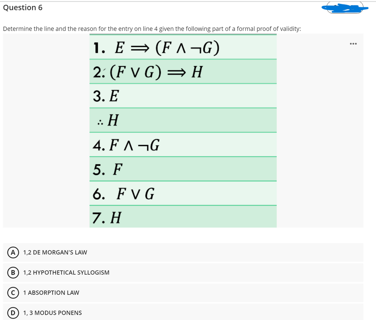 Question 6
Determine the line and the reason for the entry on line 4 given the following part of a formal proof of validity:
1. Е — (Fл—G)
2: (F V G) = H
3. Е
:: H
4. F ^ ¬G
5. F
6. FV G
7. Н
A
1,2 DE MORGAN'S LAW
В
1,2 HYPOTHETICAL SYLLOGISM
1 ABSORPTION LAW
D
1, 3 MODUS PONENS
