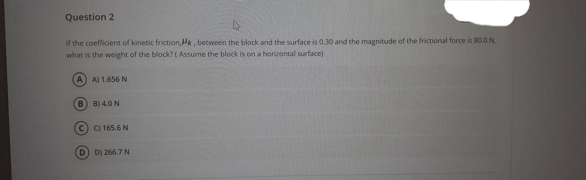 Question 2
If the coefficient of kinetic friction, Hk, between the block and the surface is 0.30 and the magnitude of the frictional force is 80.0 N,
what is the weight of the block? (Assume the block is on a horizontal surface)
A) A) 1.656N
B) 4.0 N
C) C) 165.6 N
D
D) 266.7 N
