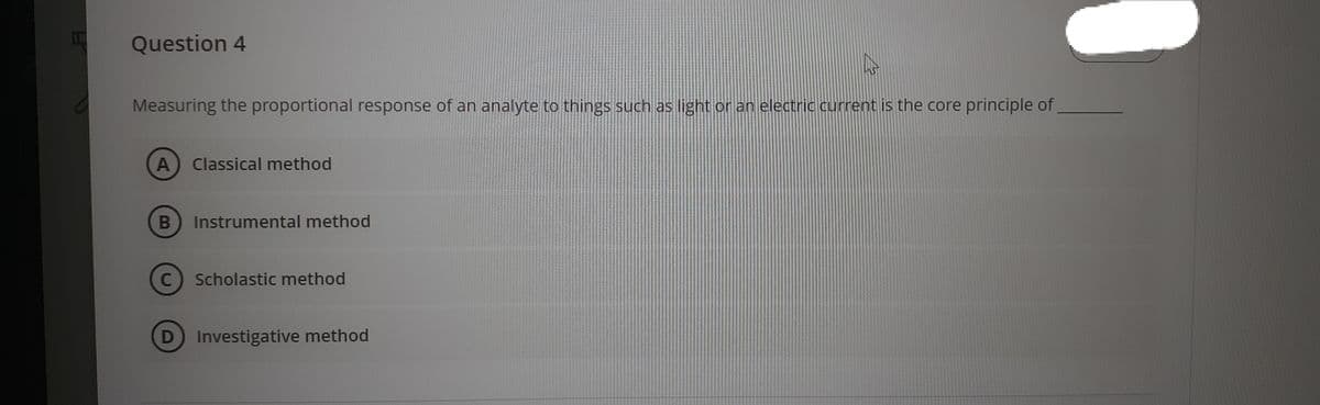 Question 4
Measuring the proportional response of an analyte to things such as light or an electric current is the core principle of
A
Classical method
Instrumental method
Scholastic method
D Investigative method
B
