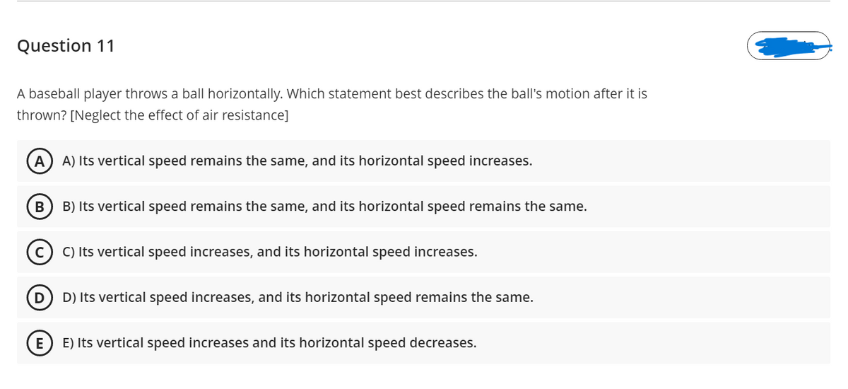 Question 11
A baseball player throws a ball horizontally. Which statement best describes the ball's motion after it is
thrown? [Neglect the effect of air resistance]
A
A) Its vertical speed remains the same, and its horizontal speed increases.
B) Its vertical speed remains the same, and its horizontal speed remains the same.
C) Its vertical speed increases, and its horizontal speed increases.
D
D) Its vertical speed increases, and its horizontal speed remains the same.
E
E) Its vertical speed increases and its horizontal speed decreases.
