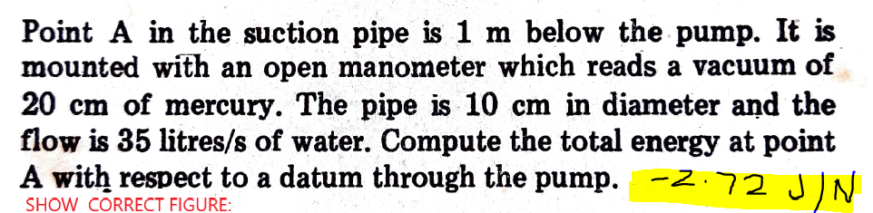 Point A in the suction pipe is 1 m below the pump. It is
mounted with an open manometer which reads a vacuum of
20 cm of mercury. The pipe is 10 cm in diameter and the
flow is 35 litres/s of water. Compute the total energy at point
A with respect to a datum through the pump. -2.72 JN
SHOW CORRECT FIGURE:
