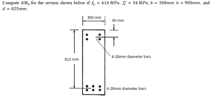 Compute ØM, for the section shown below if fy = 414 MPa, f. = 34 MPa, b = 300mm h =
900mm, and
d = 825mm.
300 mm
90 mm
4-28mm diameter bars
810 mm
6-28mm diameter bars
..
