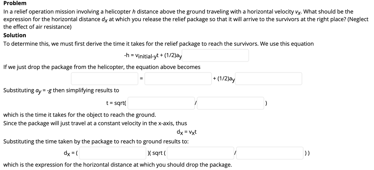 Problem
In a relief operation mission involving a helicopter h distance above the ground traveling with a horizontal velocity vx. What should be the
expression for the horizontal distance dy at which you release the relief package so that it will arrive to the survivors at the right place? (Neglect
the effect of air resistance)
Solution
To determine this, we must first derive the time it takes for the relief package to reach the survivors. We use this equation
-h = Vinitial-yt + (1/2)ay
If we just drop the package from the helicopter, the equation above becomes
+ (1/2)ay
Substituting ay = -g then simplifying results to
t = sqrt(
which is the time it takes for the object to reach the ground.
Since the package will just travel at a constant velocity in the x-axis, thus
dx = Vxt
Substituting the time taken by the package to reach to ground results to:
dx = (
)( sqrt (
))
which is the expression for the horizontal distance at which you should drop the package.
