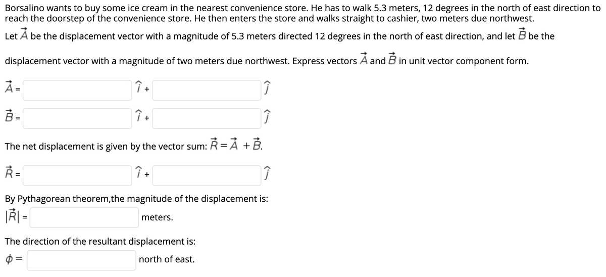 Borsalino wants to buy some ice cream in the nearest convenience store. He has to walk 5.3 meters, 12 degrees in the north of east direction to
reach the doorstep of the convenience store. He then enters the store and walks straight to cashier, two meters due northwest.
Let A be the displacement vector with a magnitude of 5.3 meters directed 12 degrees in the north of east direction, and let B be the
displacement vector with a magnitude of two meters due northwest. Express vectors A and B in unit vector component form.
オー
Î +
B =
%3D
+
The net displacement is given by the vector sum: R= Á + B.
Ř =
+
By Pythagorean theorem,the magnitude of the displacement is:
|Ř| =
meters.
The direction of the resultant displacement is:
north of east.
II
