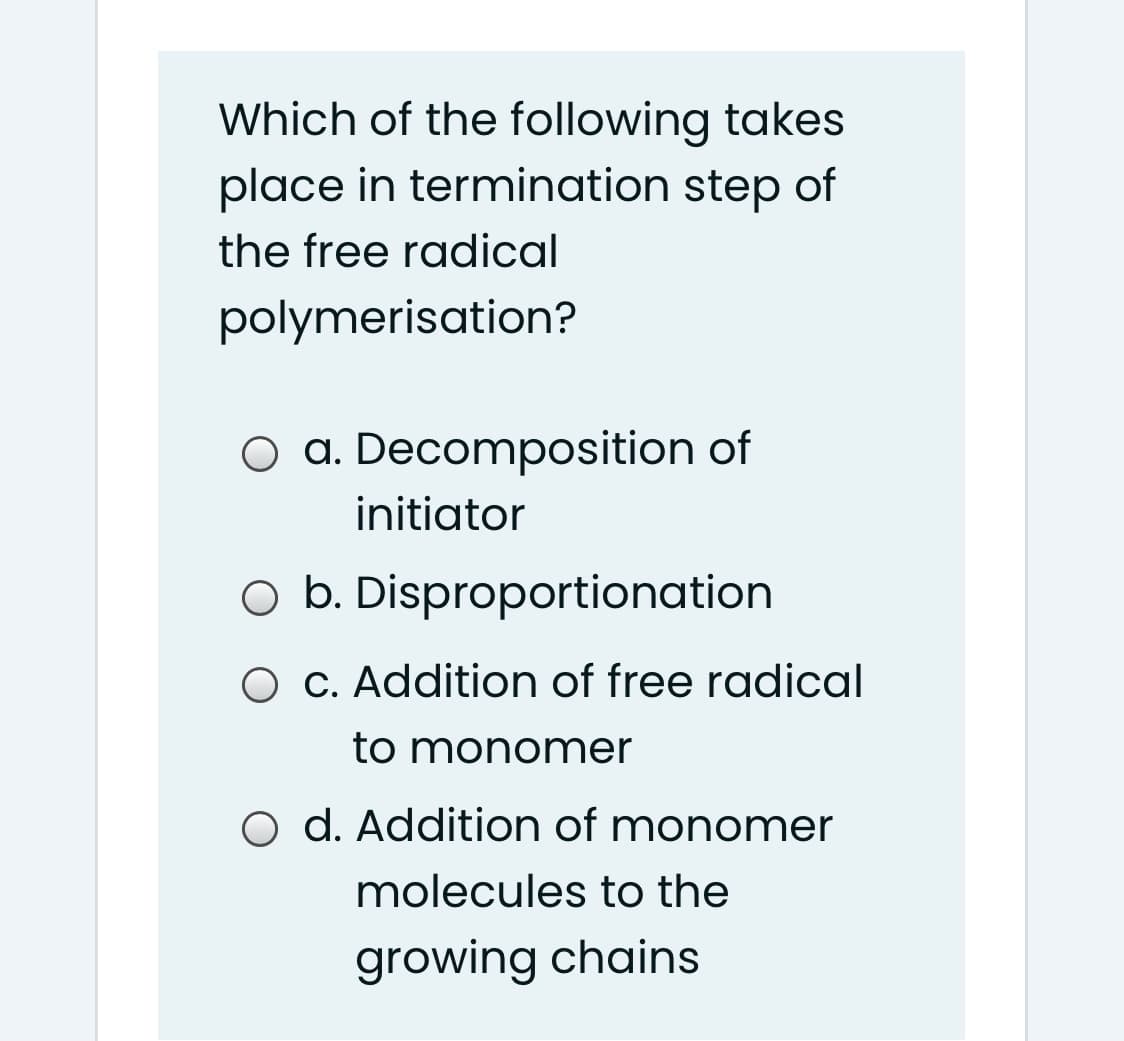 Which of the following takes
place in termination step of
the free radical
polymerisation?
O a. Decomposition of
initiator
O b. Disproportionation
O C. Addition of free radical
to monomer
O d. Addition of monomer
molecules to the
growing chains
