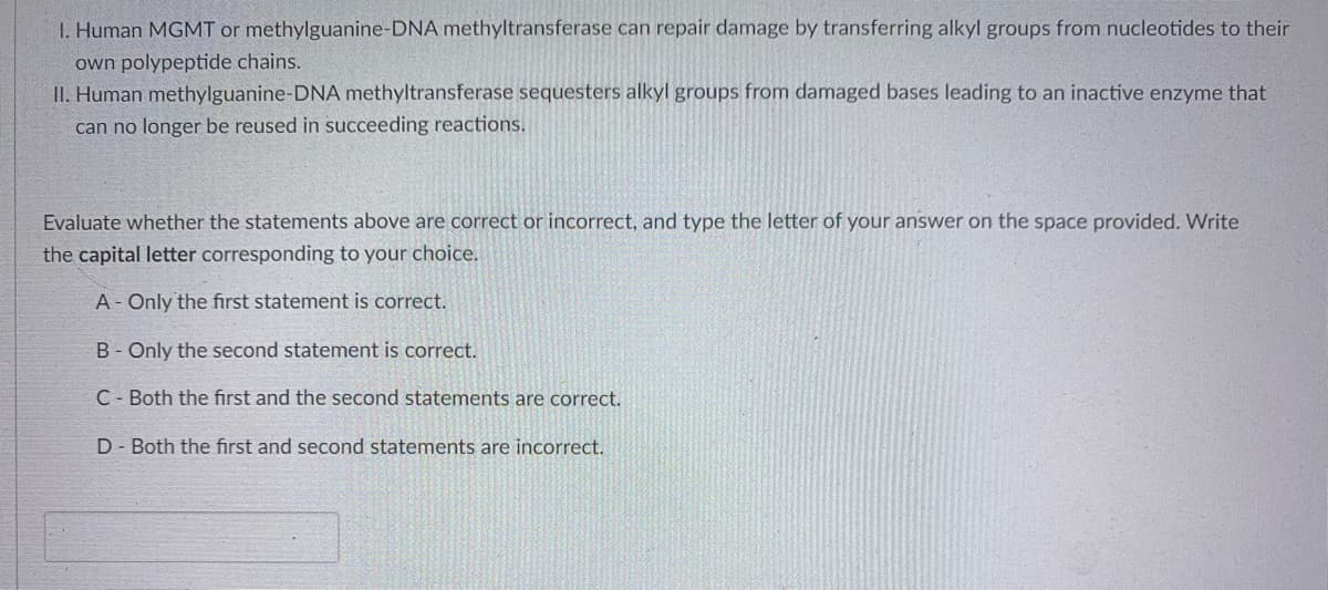 1. Human MGMT or methylguanine-DNA methyltransferase can repair damage by transferring alkyl groups from nucleotides to their
own polypeptide chains.
II. Human methylguanine-DNA methyltransferase sequesters alkyl groups from damaged bases leading to an inactive enzyme that
can no longer be reused in succeeding reactions.
Evaluate whether the statements above are correct or incorrect, and type the letter of your answer on the space provided. Write
the capital letter corresponding to your choice.
A- Only the first statement is correct.
B - Only the second statement is correct.
C Both the first and the second statements are correct.
D- Both the first and second statements are incorrect.