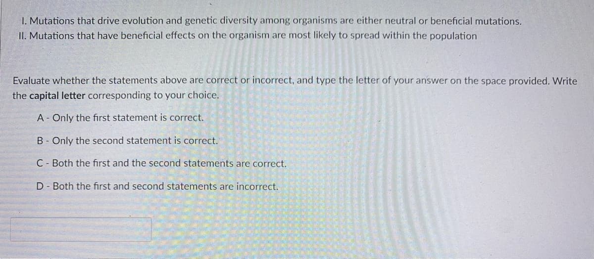 1. Mutations that drive evolution and genetic diversity among organisms are either neutral or beneficial mutations.
II. Mutations that have beneficial effects on the organism are most likely to spread within the population
Evaluate whether the statements above are correct or incorrect, and type the letter of your answer on the space provided. Write
the capital letter corresponding to your choice.
A- Only the first statement is correct.
B- Only the second statement is correct.
C Both the first and the second statements are correct.
D Both the first and second statements are incorrect.