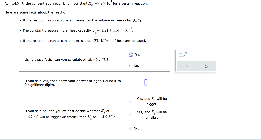 At -14.9 °C the concentration equilibrium constant K = 7.8 x 10° for a certain reaction.
Here are some facts about the reaction:
. If the reaction is run at constant pressure, the volume increases by 10.%.
• The constant pressure molar heat capacity C= 1.21 J-mol¹ K¹.
• If the reaction is run at constant pressure, 123. kJ/mol of heat are released.
Using these facts, can you calculate Kat -6.2 °C?
If you said yes, then enter your answer at right. Round it to
2 significant digits.
If you said no, can you at least decide whether Kat
-6.2 °C will be bigger or smaller than Kat -14.9 °C?
O No.
O
Yes.
O
0
Yes, and K will be
bigger.
Yes, and K will be
smaller.
O No.