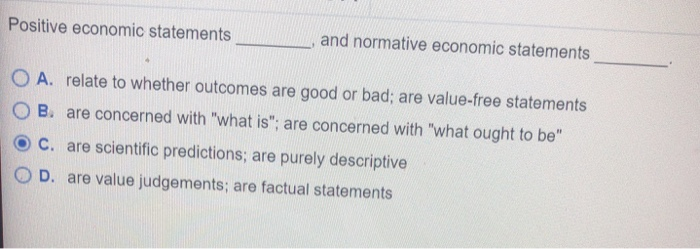 Positive economic statements
and normative economic statements
OA. relate to whether outcomes are good or bad; are value-free statements
OB. are concerned with "what is"; are concerned with "what ought to be"
C. are scientific predictions; are purely descriptive
OD. are value judgements; are factual statements