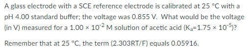 A glass electrode with a SCE reference electrode is calibrated at 25 °C with a
pH 4.00 standard buffer; the voltage was 0.855 V. What would be the voltage
(in V) measured for a 1.00 x 102 M solution of acetic acid (K₁-1.75 × 10-5)?
Remember that at 25 °C, the term (2.303RT/F) equals 0.05916.