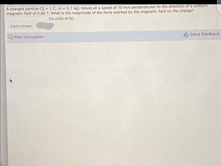 A charged particle (Q=1 C, m = 0.1 kg) moves at a speed of 70 m/s perpendicular to the direction of a uniform
magnetic field of 0.06 T. What is the magnitude of the force exerted by the magnetic field on the charge?
(in units of N)
Submit Answer
Post Discussion
Send Feedback