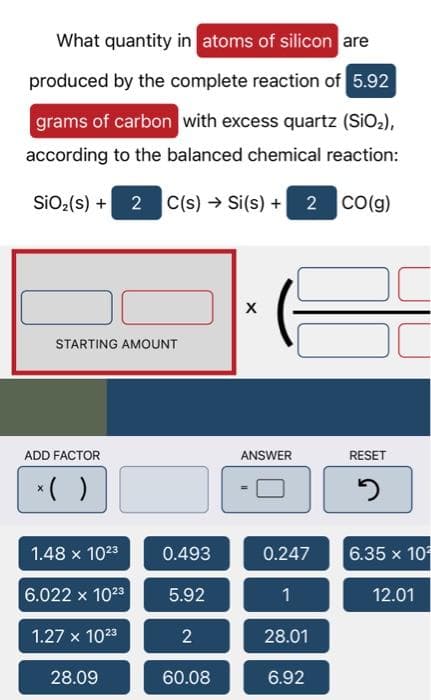 What quantity in atoms of silicon are
produced by the complete reaction of 5.92
grams of carbon with excess quartz (SiO₂),
according to the balanced chemical reaction:
SiO₂ (s) + 2 C(s) → Si(s) + 2 CO(g)
STARTING AMOUNT
ADD FACTOR
*( )
1.48 x 10²3
6.022 x 10²3
1.27 x 10²3
28.09
0.493
5.92
2
60.08
X
T
ANSWER
0.247
1
28.01
6.92
RESET
2
6.35 x 10
12.01