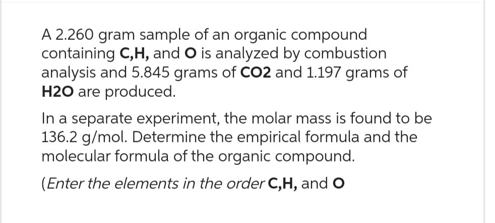 A 2.260 gram sample of an organic compound
containing C, H, and O is analyzed by combustion
analysis and 5.845 grams of CO2 and 1.197 grams of
H2O are produced.
In a separate experiment, the molar mass is found to be
136.2 g/mol. Determine the empirical formula and the
molecular formula of the organic compound.
(Enter the elements in the order C,H, and O