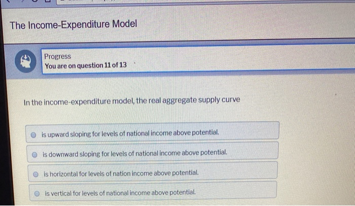 The Income-Expenditure Model
Progress
You are on question 11 of 13
In the income-expenditure model, the real aggregate supply curve
is upward sloping for levels of national income above potential.
is downward sloping for levels of national income above potential.
is horizontal for levels of nation income above potential.
is vertical for levels of national income above potential.