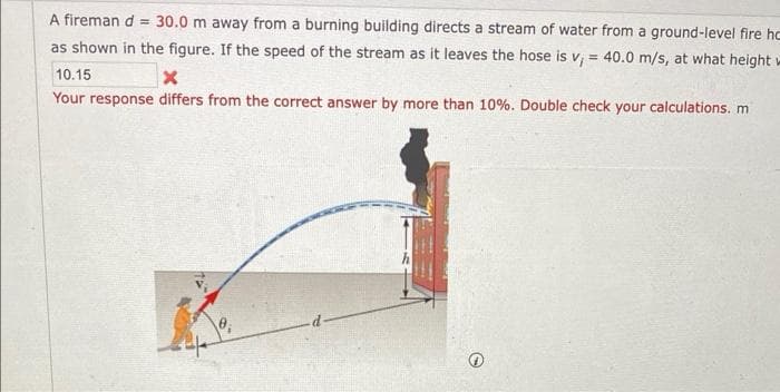 A fireman d = 30.0 m away from a burning building directs a stream of water from a ground-level fire hc
as shown in the figure. If the speed of the stream as it leaves the hose is v, = 40.0 m/s, at what height w
10.15
X
Your response differs from the correct answer by more than 10%. Double check your calculations. m