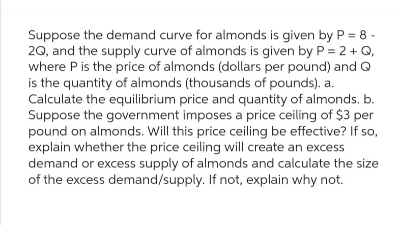 Suppose the demand curve for almonds is given by P = 8 -
2Q, and the supply curve of almonds is given by P = 2 + Q,
where P is the price of almonds (dollars per pound) and Q
is the quantity of almonds (thousands of pounds). a.
Calculate the equilibrium price and quantity of almonds. b.
Suppose the government imposes a price ceiling of $3 per
pound on almonds. Will this price ceiling be effective? If so,
explain whether the price ceiling will create an excess
demand or excess supply of almonds and calculate the size
of the excess demand/supply. If not, explain why not.