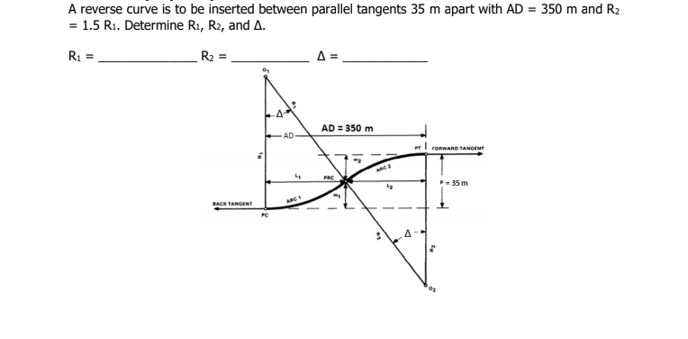 A reverse curve is to be inserted between parallel tangents 35 m apart with AD = 350 m and R2
= 1.5 R1. Determine R1, R2, and A.
%3D
R1 =
R2 =
A =
AD = 350 m
AD
ronwanD TANGENT
PRC
35 m
BACK TANGENT
ARC
