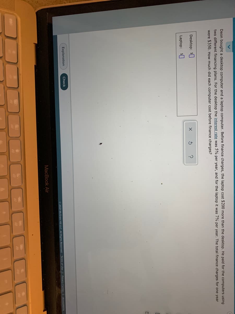 Deon bought a desktop computer and a laptop computer. Before finance charges, the laptop cost $200 more than the desktop. He paid for the computers using
two different financing plans. For the desktop the interest rate was 5% per year, and for the laptop it was 7% per year. The total finance charges for one year
were $350. How much did each computer cost before finance charges?
Desktop: S
Laptop: S
Explanation
Check
62021 McGraw Hill LLC. AIl Rights Reserved. Terms of Use | Privacy Center Accessibility
MacBook Air
esc
